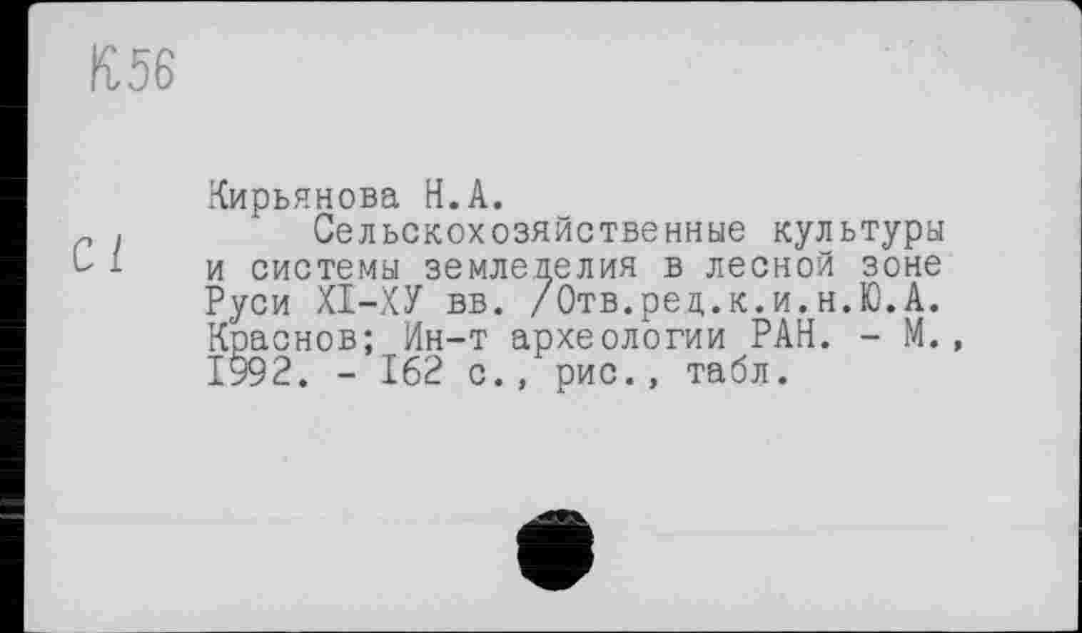 ﻿IÎ56
Кирьянова H.А.
Сельскохозяйственные культуры и системы земледелия в лесной зоне Руси ХІ-ХУ вв. /Отв.рец.к.и.н.Ю.А. Краснов; Ин-т археологии РАН. - М., 1992. - 162 с., рис., табл.